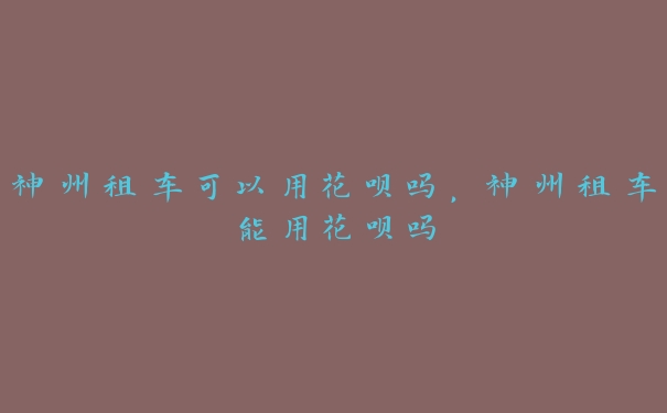 神州租车可以用花呗吗,神州租车能用花呗吗 神州租车可以用花呗吗,神州租车能用花呗吗