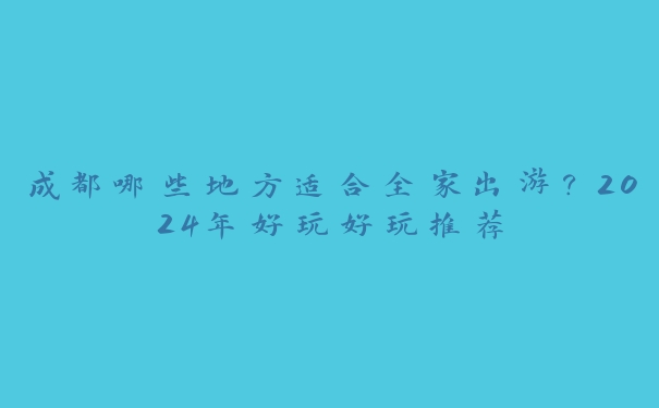成都哪些地方适合全家出游?2024年好玩好玩推荐 成都哪些地方适合全家出游?2024年好玩好玩推荐