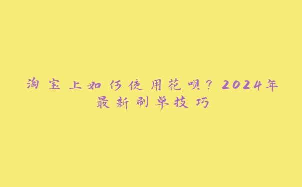 淘宝上如何使用花呗?2024年最新刷单技巧 淘宝上如何使用花呗?2024年最新刷单技巧