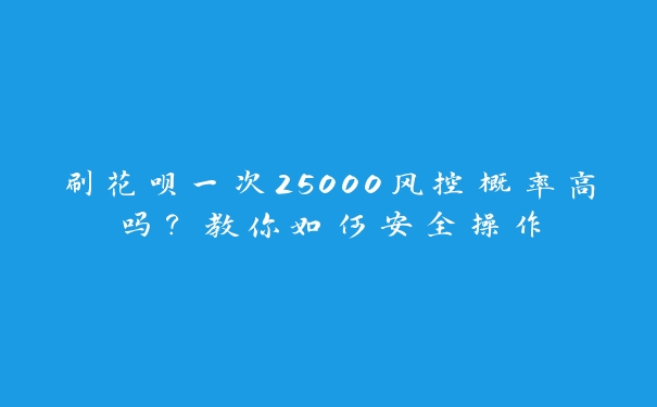 刷花呗一次25000风控概率高吗？教你如何安全操作