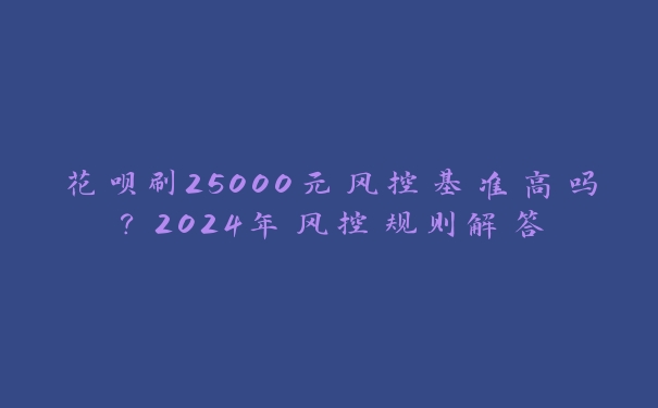 花呗刷25000元风控基准高吗?2024年风控规则解答 花呗刷25000元风控基准高吗?2024年风控规则解答