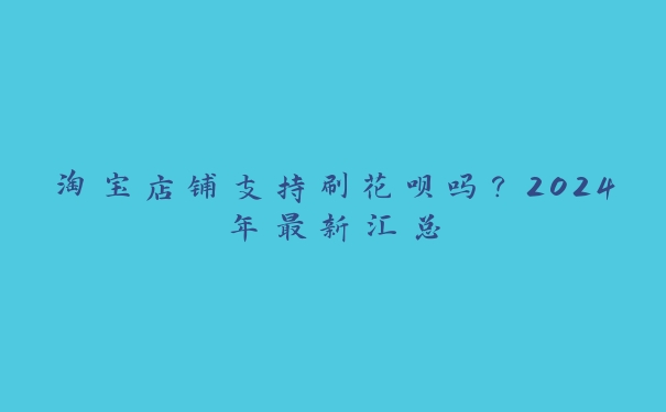 淘宝店铺支持刷花呗吗?2024年最新汇总 淘宝店铺支持刷花呗吗?2024年最新汇总