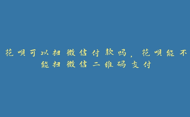 花呗可以扫微信付款吗，花呗能不能扫微信二维码支付