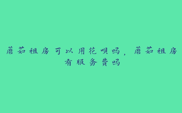 蘑菇租房可以用花呗吗,蘑菇租房有服务费吗 蘑菇租房可以用花呗吗,蘑菇租房有服务费吗
