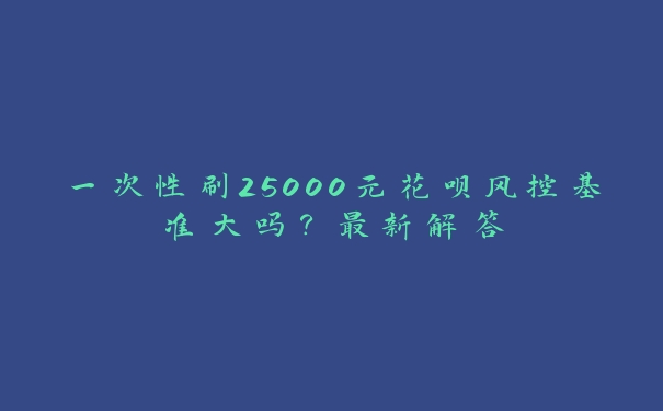 一次性刷25000元花呗风控基准大吗？最新解答