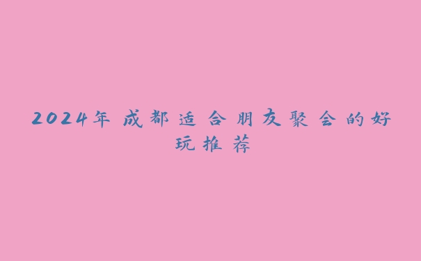 2024年成都适合朋友聚会的好玩推荐 2024年成都适合朋友聚会的好玩推荐