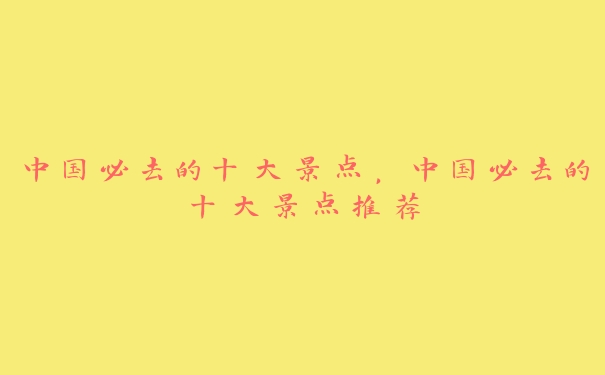 中国必去的十大景点,中国必去的十大景点推荐 中国必去的十大景点,中国必去的十大景点推荐