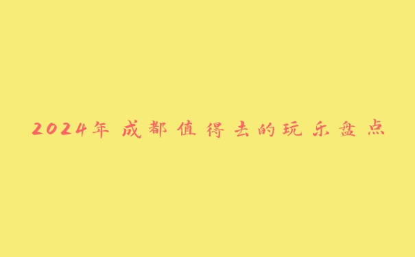2024年成都值得去的玩乐盘点 2024年成都值得去的玩乐盘点