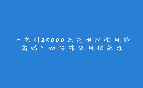 一次刷25000元花呗风控风险高吗？如何降低风控基准