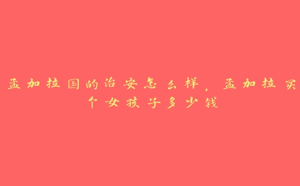 孟加拉国的治安怎么样,孟加拉买个女孩子多少钱 孟加拉国的治安怎么样,孟加拉买个女孩子多少钱