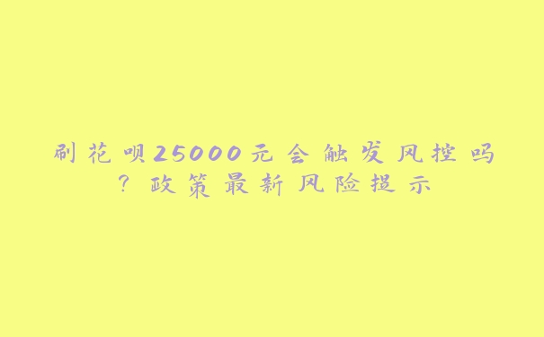 刷花呗25000元会触发风控吗?政策最新风险提示 刷花呗25000元会触发风控吗?政策最新风险提示