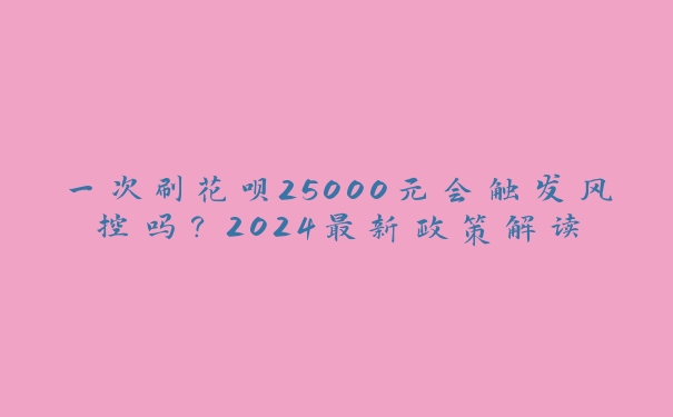 一次刷花呗25000元会触发风控吗？2024最新政策解读
