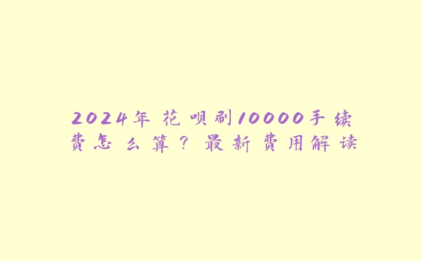 2024年花呗刷10000手续费怎么算?最新费用解读 2024年花呗刷10000手续费怎么算?最新费用解读