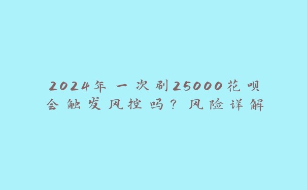 2024年一次刷25000花呗会触发风控吗?风险详解 2024年一次刷25000花呗会触发风控吗?风险详解