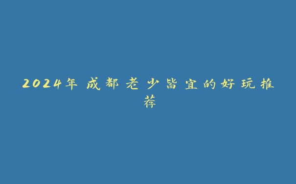 2024年成都老少皆宜的好玩推荐 2024年成都老少皆宜的好玩推荐