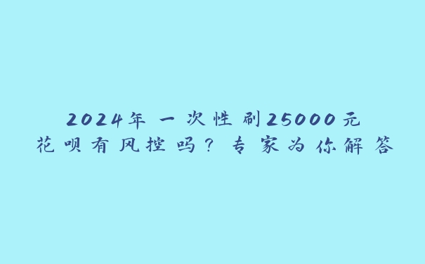 2024年一次性刷25000元花呗有风控吗？专家为你解答