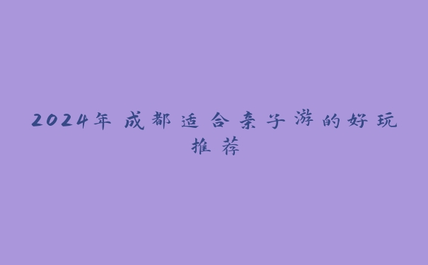 2024年成都适合亲子游的好玩推荐 2024年成都适合亲子游的好玩推荐