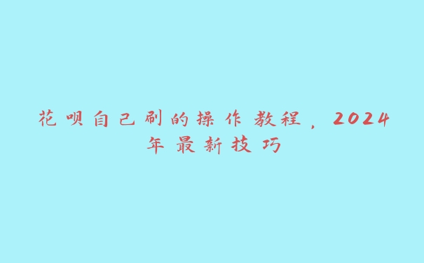 花呗自己刷的操作教程,2024年最新技巧 花呗自己刷的操作教程,2024年最新技巧