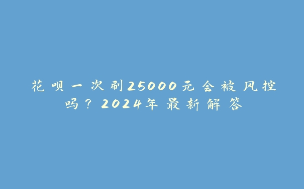 花呗一次刷25000元会被风控吗？2024年最新解答