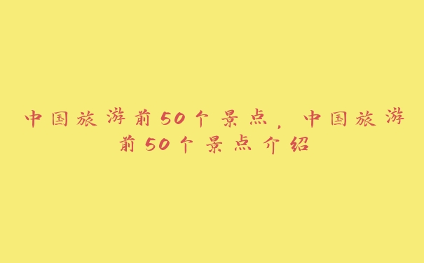 中国旅游前50个景点,中国旅游前50个景点介绍 中国旅游前50个景点,中国旅游前50个景点介绍