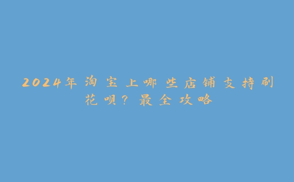 2024年淘宝上哪些店铺支持刷花呗?最全攻略 2024年淘宝上哪些店铺支持刷花呗?最全攻略
