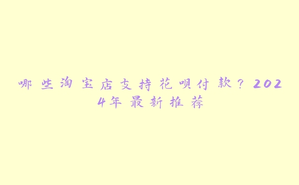 哪些淘宝店支持花呗付款?2024年最新推荐 哪些淘宝店支持花呗付款?2024年最新推荐