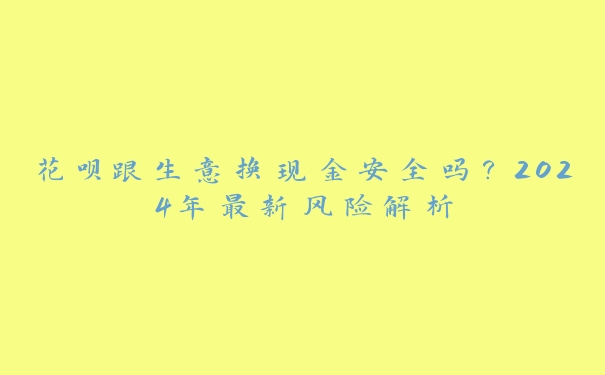 花呗跟生意换现金安全吗?2024年最新风险解析 花呗跟生意换现金安全吗?2024年最新风险解析