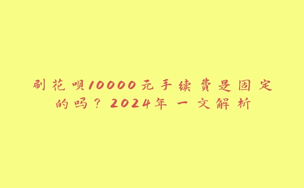刷花呗10000元手续费是固定的吗?2024年一文解析 刷花呗10000元手续费是固定的吗?2024年一文解析