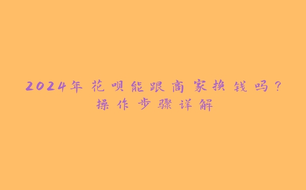 2024年花呗能跟商家换钱吗?操作步骤详解 2024年花呗能跟商家换钱吗?操作步骤详解