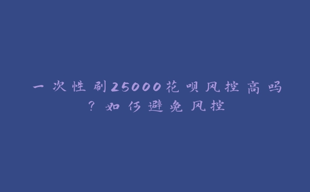 一次性刷25000花呗风控高吗?如何避免风控 一次性刷25000花呗风控高吗?如何避免风控