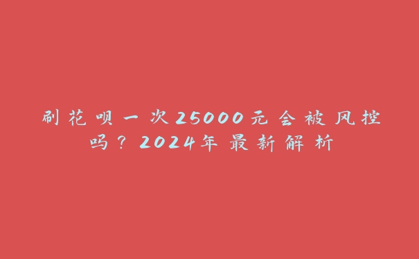 刷花呗一次25000元会被风控吗？2024年最新解析