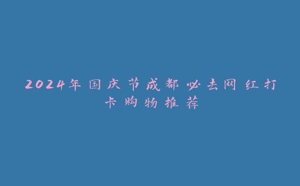 2024年国庆节成都必去网红打卡购物推荐 2024年国庆节成都必去网红打卡购物推荐