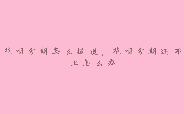 花呗分期怎么提现，花呗分期还不上怎么办