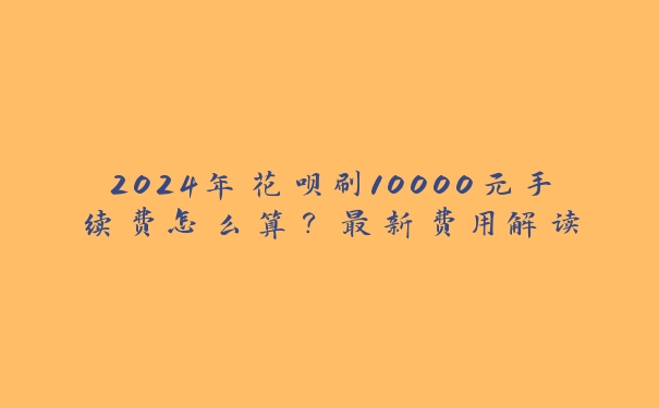 2024年花呗刷10000元手续费怎么算?最新费用解读 2024年花呗刷10000元手续费怎么算?最新费用解读