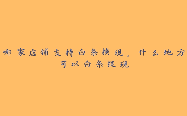 哪家店铺支持白条换现,什么地方可以白条提现 哪家店铺支持白条换现,什么地方可以白条提现