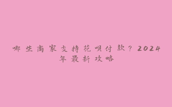 哪些商家支持花呗付款?2024年最新攻略 哪些商家支持花呗付款?2024年最新攻略