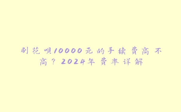 刷花呗10000元的手续费高不高？2024年费率详解