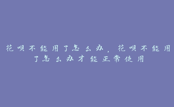 花呗不能用了怎么办,花呗不能用了怎么办才能正常使用 花呗不能用了怎么办,花呗不能用了怎么办才能正常使用