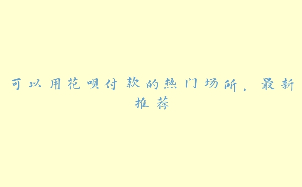 可以用花呗付款的热门场所,最新推荐 可以用花呗付款的热门场所,最新推荐