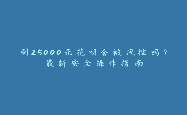 刷25000元花呗会被风控吗？最新安全操作指南