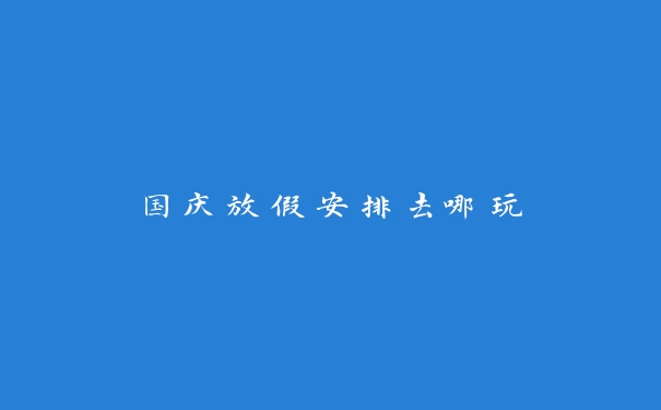 国庆放假安排去哪玩 国庆放假安排去哪玩