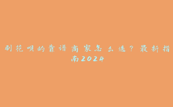 刷花呗的靠谱商家怎么选?最新指南2024 刷花呗的靠谱商家怎么选?最新指南2024