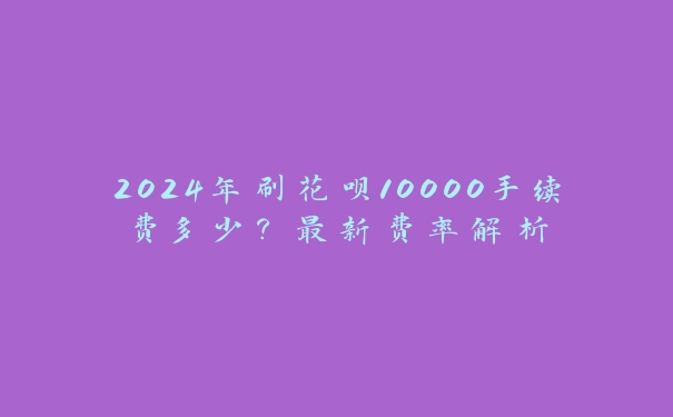 2024年刷花呗10000手续费多少?最新费率解析 2024年刷花呗10000手续费多少?最新费率解析