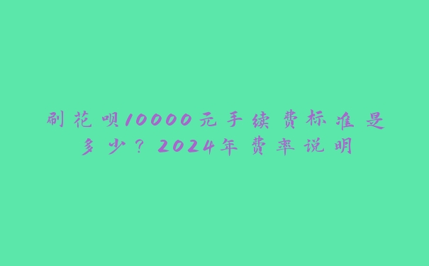刷花呗10000元手续费标准是多少?2024年费率说明 刷花呗10000元手续费标准是多少?2024年费率说明