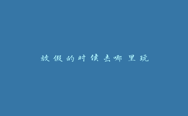 放假的时候去哪里玩 放假的时候去哪里玩