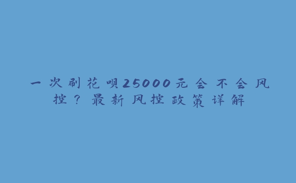 一次刷花呗25000元会不会风控？最新风控政策详解