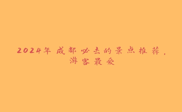 2024年成都必去的景点推荐,游客最爱 2024年成都必去的景点推荐,游客最爱