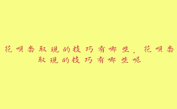 花呗套取现的技巧有哪些,花呗套取现的技巧有哪些呢 花呗套取现的技巧有哪些,花呗套取现的技巧有哪些呢