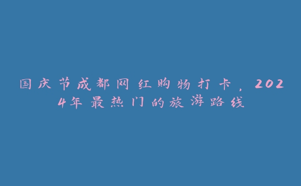 国庆节成都网红购物打卡，2024年最热门的旅游路线
