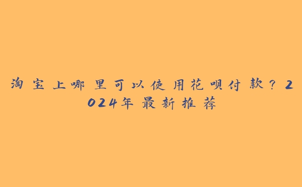 淘宝上哪里可以使用花呗付款?2024年最新推荐 淘宝上哪里可以使用花呗付款?2024年最新推荐
